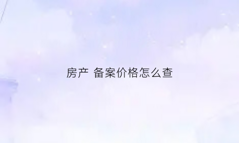房产备案价格怎么查(房子备案价格如何查询)